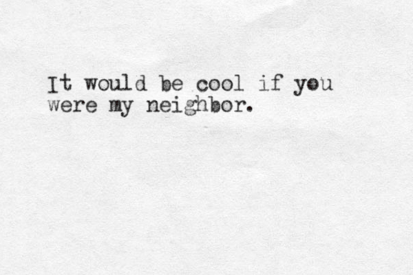 It would be cool if you were my neighbor.