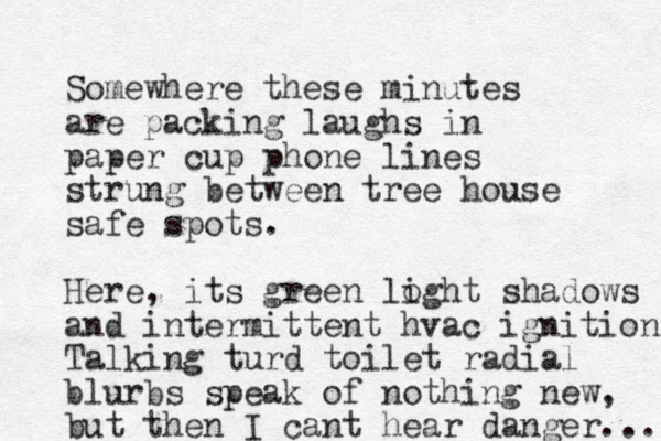 Somewhere these minutes are packing laughs in paper cup phone lines strung between tree house safe spots. Here, its green loght i shadows and intermittent hvac ignition Talking turd toilet radial blurbs speak of nothing new, but then I cant hear danger... 