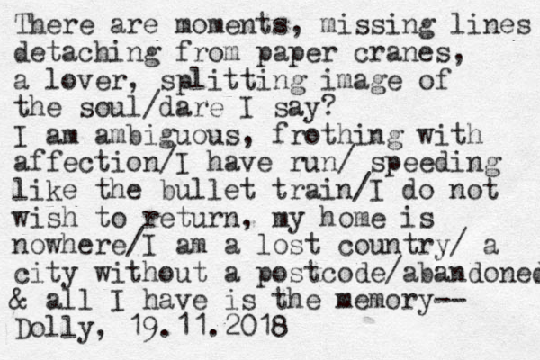 There are moments, missing lines detaching from paper cranes, a lover, splitting image of the soul/dare I say? I am ambiguous , frothing with affection/I have run / speeding like the bullet train/I do not wish to return, my home is nowhere/I am a lost country/ a city without a postcode/abandoned & all I have is the memory-- Dolly, 19.11.2018 