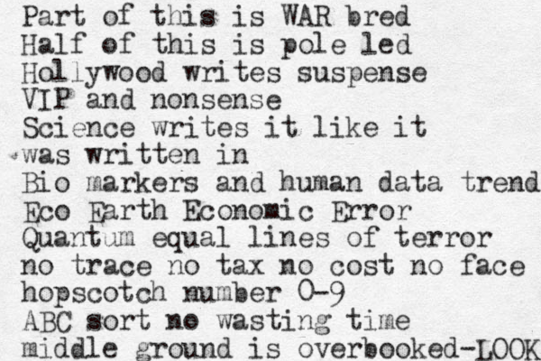 Part of this is WAR bred Half of this is pole led Hollywood writes suspense VIP and nonsense Science writes it like it was written in Bio markers and human data trends Eco Earth Economic Error Quantum equal lines of terror no trace no tax no cost no face hop scotch number 0-9 ABC sort no wasting time middle ground is overbooked-LOOK 