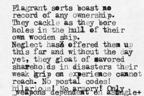 Flagrant sorts boast no record of any ownership. They cackle as they bore holes in the hull of their own wooden ship. Neglect haso X offered them up this far and without the day yet, they gloat of savored shareholds in disasters their weak hri g grip on experience cannot reach. No postal codes! hilarious! No armory! Only w weapons dependent on a so i ingle + 