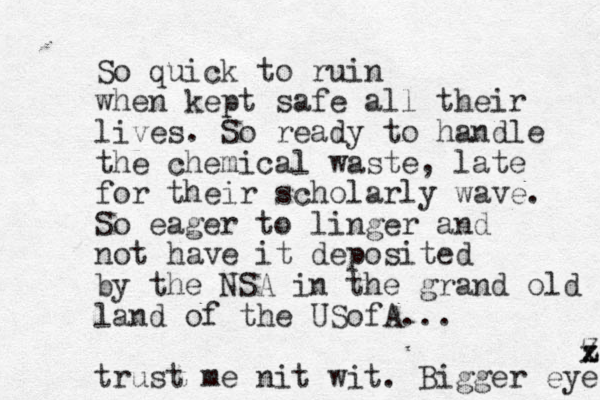 So quick to ruin when kept safe all their lives. So ready to handle the chemical waste, late for their scholarly wave. So eager to linger and not have it deposited by the NSA in the grand old land of the USofA... trust me nit wit. Bigger eyes x z Z 