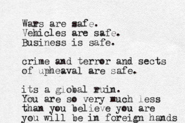 Wars are safe. Vehicles are safe. Business is safe. crime and terror and sects of upheaval are safe. its a global ruin. You are so very much less than you believe you are you will be in foreign hands 