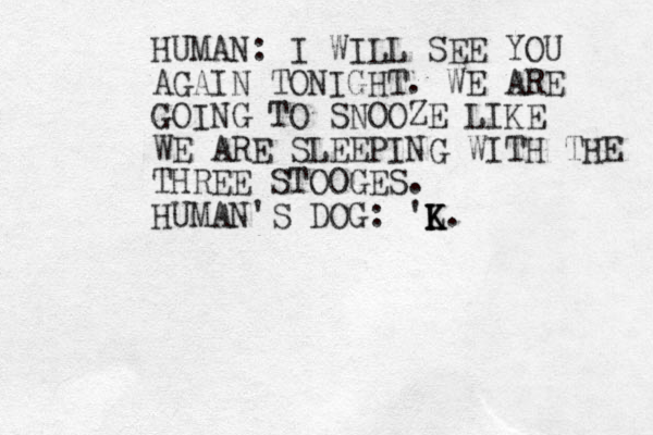 HUMAN: I WILL SEE YOU AGAIN TONIGHT. WE ARE GOING TO SNOOZE LIKE WE ARE SLEEPING WITH THE THREE STOOGES. HUMAN'S DOG: 'L K K K. 