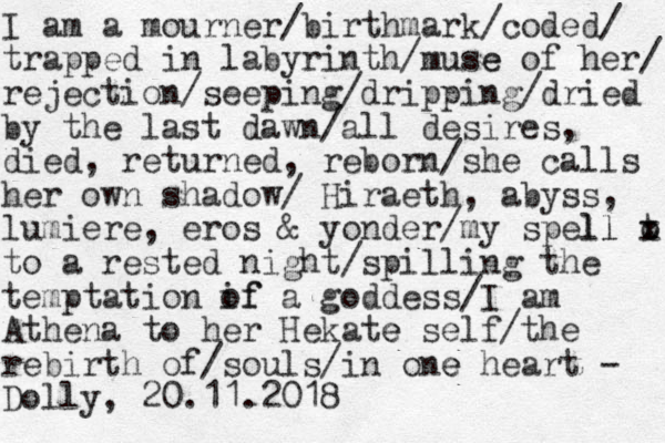 I am a mourner/birthmark/coded/ trapped in labyrinth/muse e of her/ rejection/seeping/dripping/dried by the last dawn/all desires, died, returned, reborn/she calls her own shadow/ Hiraeth, abyss, lumiere, eros & yonder/my spell ll t x o to a rested night/spilling the temptation if of a goddess/I am Athena to her Hekate e self/the rebirth of /souls/in one e heart - Dolly, 20.11.2018 
