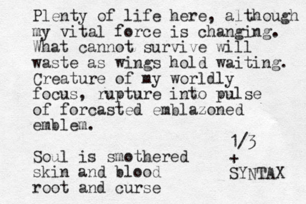 Plenty of life here, although my my vital force is changing. What cannot survive will waste as wings hold waiting. Creature of my worldly focus, rupture into pulse of forcasted emblazoned emblem. Soul is smothered skin and blood root and curse 1/3 + SYNTAX 