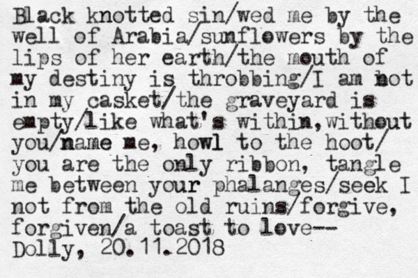 Black kn notted sin/wed me by the well of Arabia/sunflowers by the lips of her earth/the mouth of my destiny is throbbing/I am bot n in my casket/the graveyard is empty/like what's within,without u you/n name me me, howl wl to the hoot/ you are the only ribbon, tangle me between your ur phalanges/see ek I not from the old ruins/forgive, forgiven/a toast to love-- Dolly, 20.11.2018 