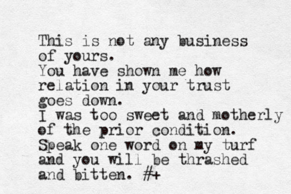 This is not any business of yours. You have shown me how relation in your trust goes down. I was too sweet and motherly of the prior condition. Speak one word on my turf and you will be thrashed and bitten. #+