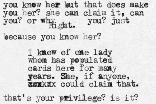 Right. I know of one lady whom has popu lated cards here for many years. She, if anyone, coukd xxxxxx could claim that. you know her but that does make you her? she can claim it, can you? or why you? just because you know her? that's your privilege? is it? 