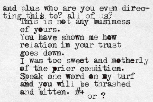 This is not any business of yours. You have shown me how relation in your trust goes down. I was too sweet and motherly of the prior condition. Speak one word on my turf and you will be thrashed and bitten. #+ and plus who are you even direc- ting thii s to? all of us? or ? 