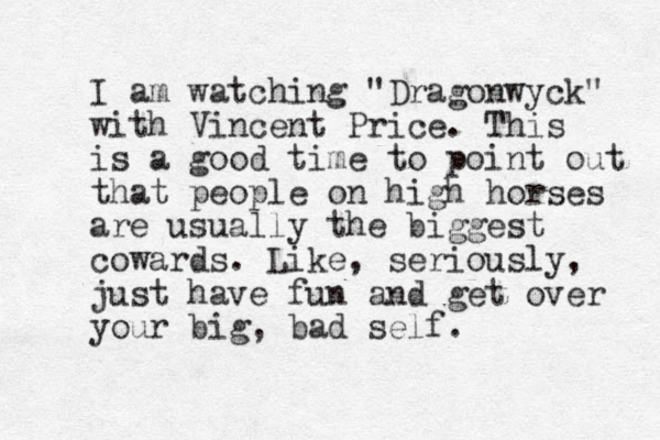 I am watching "Dragonwyck" with Vincent Price. This is a good time to point out that people on high horses are usually the biggest cowards . Like, seriously, just have fun and get over your big , bad self. 