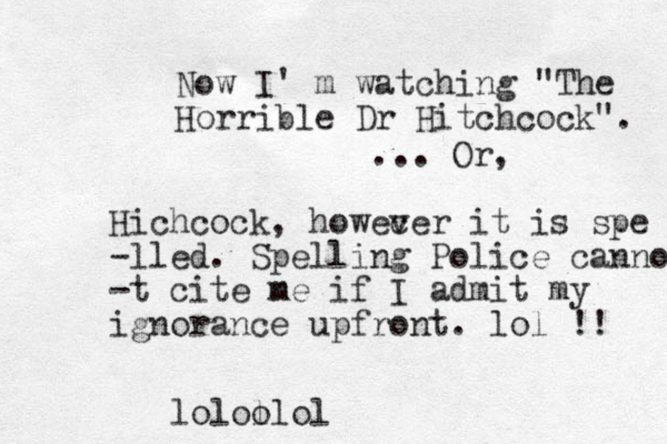Now I' m watching "The Horrible Dr Hitchcock". ... Or, Hichcock, howec ver it is spe -lled. Spelling Police cannot -t cite n me if I admit my ignorance upfront. lol !! lolol olol
