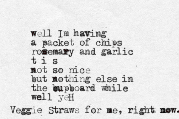 well Im having a packet of chips rosemary and garlic t i s not so nice but nothing else in the b cupboard while well yeH Veggie Straws for me , right m now. 