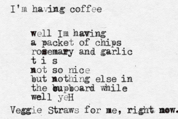 well Im having a packet of chips rosemary and garlic t i s not so nice but nothing else in the b cupboard while well yeH Veggie Straws for me , right m now. I'm having coffee