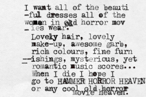 I want all of the beauti -ful dresses all of the woma e men in okd horror mov - o ol ies wear. Loveky l vely hair, lovely make-up, awesome garb, rich colours, fine furn i _ --ishings, mysterious, yet romantic music scores... When I die I hope I go to HAMMER HORROR HEAVEN or any cool old horror movie heaven. 