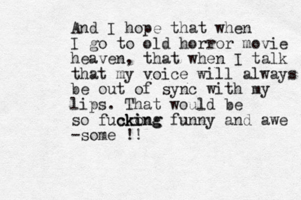 And I hope that when I go to old horror movie heaven, that when I talk that my voice will always be out of sync with my lips. That would be so fuckong ki cking funny and awe -some !!