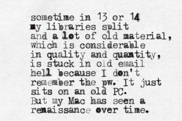 sometime in 13 or 14 my libraries split and a lot of old material, which is considerable in quality and quantity, is stuck in old email hell because I don't remember the pw. It just sits on an old PC. But my Mac has seen a renaissance over time.