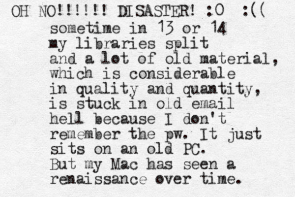 sometime in 13 or 14 my libraries split and a lot of old material, which is considerable in quality and quantity, is stuck in old email hell because I don't remember the pw. It just sits on an old PC. But my Mac has seen a renaissance over time. OH NO!!!!!! DISASTER! :0 :(( 