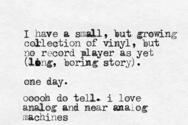 I have a small, but growing cor llection of vinyl, but no record player as yet (ling o o , boring story). one day. ooooh do tell. i love analog and near analog machines