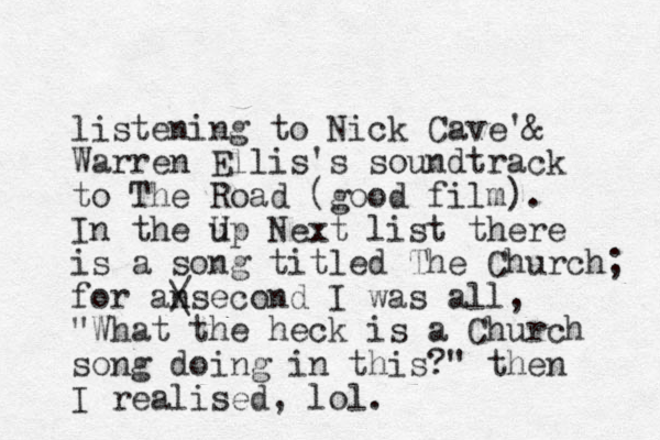 listening to Nick Cave' & Warren Ellis's soundtrack to The Road (good film). In the up Next U list there is a song titled The Church; for ansecond / \ I was all, "What the heck is a Church song doing in this?" then I realised, lol.
