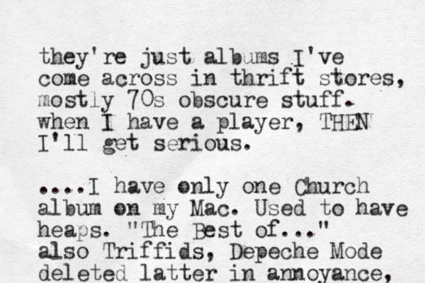they're just albums I've come across in thrift stores, mostly 70s obscure stuff. when I have a player, THE N I'll get serious. ....I have only one Church album on my Mac. Used to have heaps. "The Best of..." also Triffids, Depeche Mode deleted latter in annoyance, 