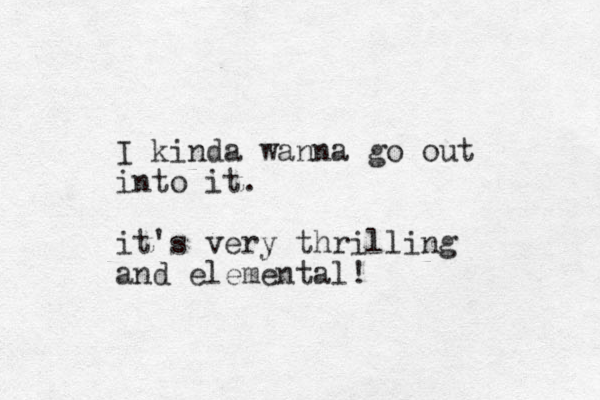 I kinda wanna go out into it. it's very thrilling and elemental! 