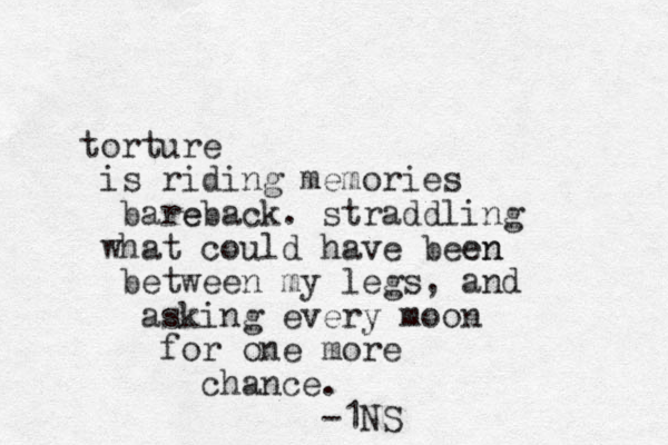 torture is riding memories bare eback. straddling what could have been en between my legs, and asking every moon for one more chance. -1NS