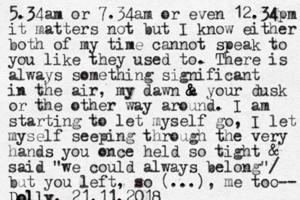 5.34am or 7.34am or even 12.34pm it matters not but I know either both of my time cannot speak to you like they used to. There is always something significant in the air, my dawn a & & your dusk or the other way around. I am starting to let myself go, I let myself seeping through the very hands you once held so tight & said "we could always belong"/ but you left, so (...), me too-- Dolly Dolly, 21.11.2018 