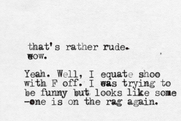 that's rather rude. e wow. Yeah. Well, I equate shoo with F off. I ea was trying to be funny but looks like some -one is on the rag again. 