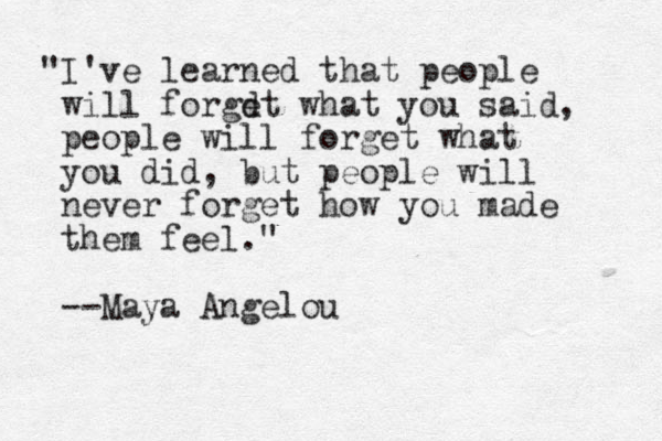 "I've learned that people will forgdt e what you said, people will forget what you did, but people will never forget how you made them feel." --Maya Angelou