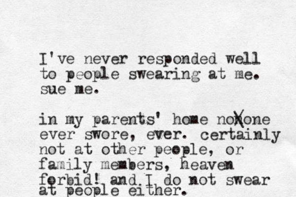 I've never responded well to people swearing at me. sue me. in my parents' home nonone ever swore, ever. / \ certainly not at other people, or family members, heaven forbid! and I do ot n swear at people either. 