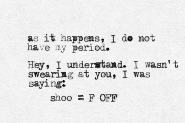 as it happens, I do not have my period. Hey, I understand. I wasn't swearing at you, I was saying : shoo = F OFF 