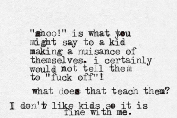 "shoo!" is what tou y might say to a kid making a nuisance of themselves. i certainly would not tell the to "fuck off"! m what does that teach them? I don'r t like kids so it is fine with me.