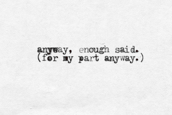 anyeay w , enough said. (for my part anyway.) 