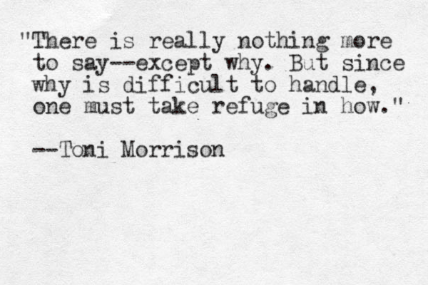 "There is really nothing more to say--except why. But since why is difficult to handle, one must take refuge in how." --Toni Morrison 