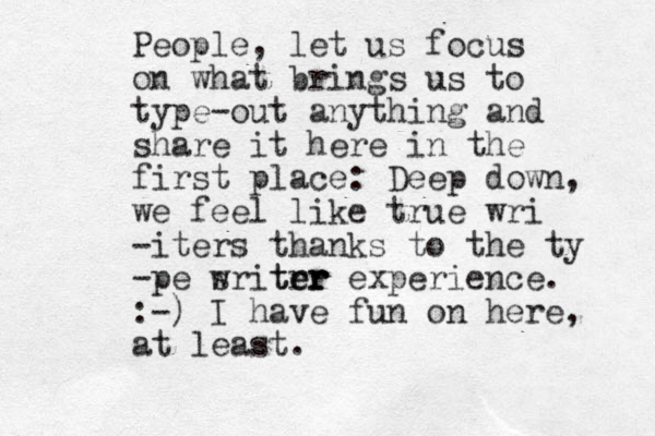 People, let us focus on what brings us to type-out anything and share it here in the first place : Deep down, we feel like true wri -iters thanks to the ty -pe sritrr er ter w r experience. :-) I have fun on here, at least. 