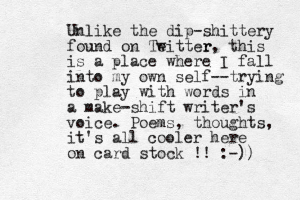 Unlike the dip-shittery found on Teitter w r, this is a place where I fall into my own self--trying to play with words in a make-shift writer's voice. Poems, thoughts, it's all cooler here on card stock !! :-)) 
