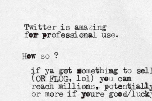 Twitter is amazing for professional use. How so ? if ya got something to sell (OR FLOG, lol) you can reach millions. , potentially or more if youre good/lucky 