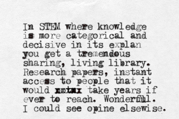 In STEM where knowledge is more categorical and decisive in its explan you get a tremendous sharing, living library. Research papers, instant access to people that it would notm t xxxxx take years if ever to reach. Wonderul ful. I could see opine elsewise. 
