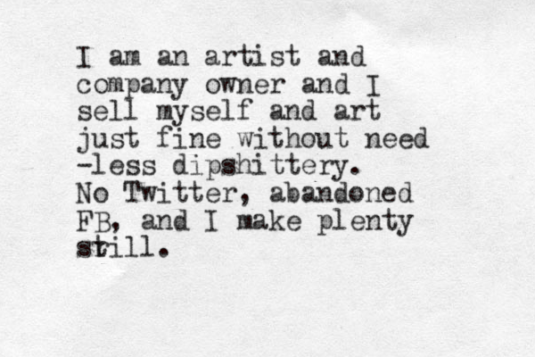 I am an artist and company owner and I sell myself and art just fine with out need -less dipshittery . No Twitter, abandoned FB, and I make plenty sr till. 