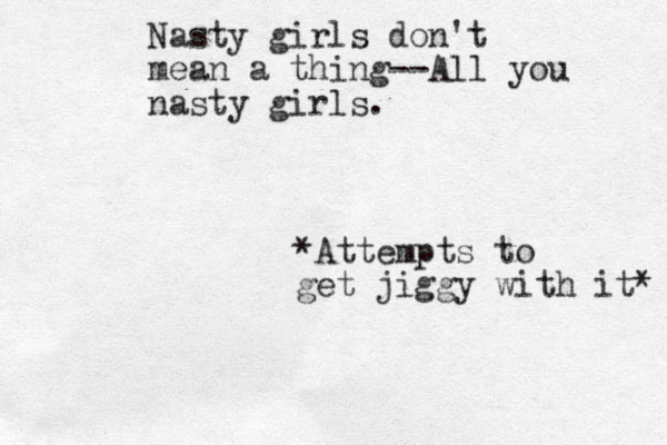 Nasty girls don't mean a thing--All you nasty girls. *Attempts to get jiggy with it* 