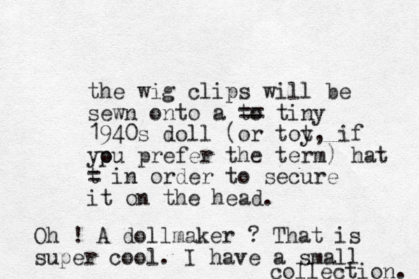 the wig clips will be sewn onto a to == tiny 1940s doll (or tot y, if yp ou prefer the term) o hat t = in order to secure it on the head. Oh ! A dollmaker ? That is super cool. I have a small collection. 