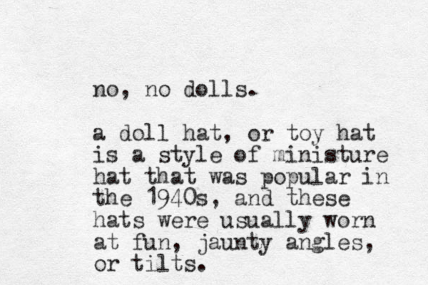 no, no dolls. a doll hat, or toy hat is a style of ministure hat that was popular in the 1940s, and these hats were usually worn at fun, jaunty angles, or tilts.