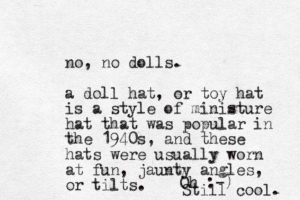 no, no dolls. a doll hat, or toy hat is a style of ministure hat that was popular in the 1940s, and these hats were usually worn at fun, jaunty angles, or tilts. Oh :-) Still cool. 