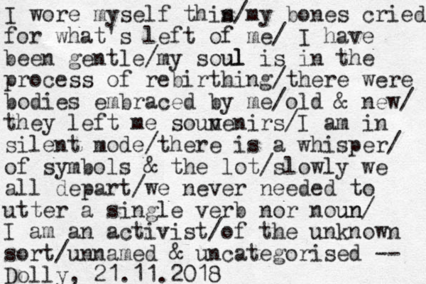 I wore myself this n/my bones cried for what's left of me/ I have been gentle/my soul ul is in the process of rebirthing/there were bodies embraced by me/old & new/ they left me soun v venirs/I am in silent mode/there is a whisper/ of symbols & the lot/slowly we all depart/we never needed to utter a single verb nor noun un/ I am an activist/of the unknown sort/unnamed & uncategorised -- Dolly, 21.11.2018 