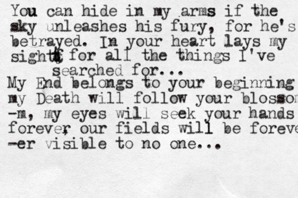 You u can hide in my arms s if the sky unleashes his fury, for he's betrayed . In your heart lays my sightf t t t t t for all the things I've searched for... My End belongs to your beginning my Death will follow your blossom -m , my eyes will seek your hands forever , our fields will l be forever -er visible to no one ... 