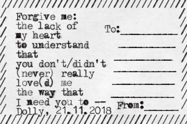 Forgive me the lack of my heart to understand that you don't/didn't (never) really love(d) me the way that I need you to -- Dolly, 21.11.2018 : ///////////////////////////////// ////////////////////////////////// / / / / / / / / / / / / / / / / / / / / / / / To:__________ __________ __________ ___________ ___________ ___________ From:______ 