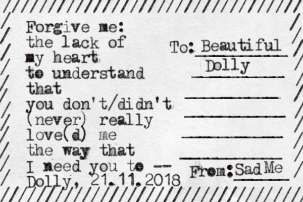 Forgive me the lack of my heart to understand that you don't/didn't (never) really love(d) me the way that I need you to -- Dolly, 21.11.2018 : ///////////////////////////////// ////////////////////////////////// / / / / / / / / / / / / / / / / / / / / / / / To:__________ __________ __________ ___________ ___________ ___________ From:______ Beautiful Dolly Sad Me 