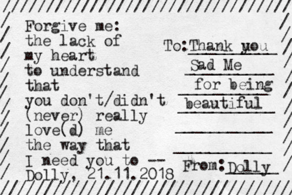 Forgive me the lack of my heart to understand that you don't/didn't (never) really love(d) me the way that I need you to -- Dolly, 21.11.2018 : ///////////////////////////////// ////////////////////////////////// / / / / / / / / / / / / / / / / / / / / / / / To:__________ __________ __________ ___________ ___________ ___________ From:______ Thank u you Sad Me for being beautiful Dolly 