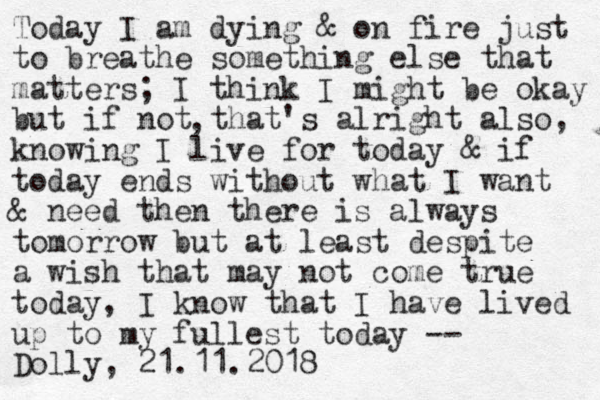 Today I am dying & on fire just to breathe something else that matters; I think I might be okay but if not that's alright also, knowing I live for today & if today ends without what I want & need then there is always tomorrow but at least despite a wish that may not come true today, I know that I have lived up to my fullest today -- Dolly, 21.11.2018 , 